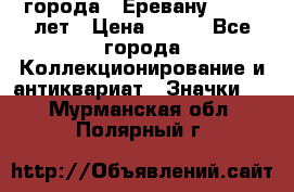 1.1) города : Еревану - 2750 лет › Цена ­ 149 - Все города Коллекционирование и антиквариат » Значки   . Мурманская обл.,Полярный г.